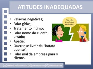 ATITUDES INADEQUADAS
•
•
•
•

Palavras negativas;
Falar gírias;
Tratamento íntimo;
Falar nome do cliente
errado;
• Apatia;
• Querer se livrar da “batataquente”;
• Falar mal da empresa para o
cliente.

Vou estar
transferindo
sua ligação...

 