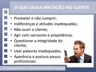 O QUE CAUSA IRRITAÇÃO NO CLIENTE
•
•
•
•
•

Prometer e não cumprir;
Indiferenças e atitudes inadequadas;
Não ouvir o cliente;
Agir com sarcasmo e prepotência;
Questionar a integridade do
cliente;
• Usar palavras inadequadas;
• Aparência e postura pouco
profissionais.

 