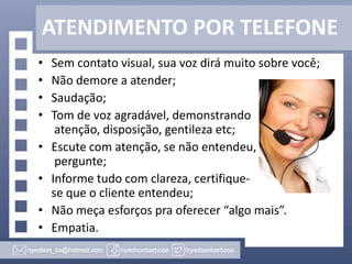 ATENDIMENTO POR TELEFONE
•
•
•
•

•
•

•
•

Sem contato visual, sua voz dirá muito sobre você;
Não demore a atender;
Saudação;
Tom de voz agradável, demonstrando
atenção, disposição, gentileza etc;
Escute com atenção, se não entendeu,
pergunte;
Informe tudo com clareza, certifiquese que o cliente entendeu;
Não meça esforços pra oferecer “algo mais”.
Empatia.

 