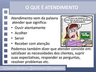 O QUE É ATENDIMENTO
Atendimento vem da palavra
atender que significa:
• Ouvir atentamente
• Acolher
• Servir
• Receber com atenção
Podemos também dizer que atender consiste em:
satisfazer as necessidades dos clientes, suprir
suas expectativas, responder as perguntas,
resolver problemas etc.

 