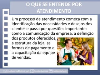 O QUE SE ENTENDE POR
ATENDIMENTO
Um processo de atendimento começa com a
identificação das necessidades e desejos dos
clientes e passa por questões importantes
como a comunicação da empresa, a definição
dos produtos oferecidos,
a estrutura da loja, as
formas de pagamento e
a capacitação da equipe
de vendas.

 