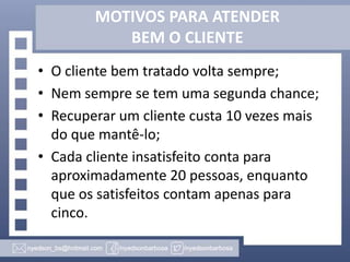 MOTIVOS PARA ATENDER
BEM O CLIENTE
• O cliente bem tratado volta sempre;
• Nem sempre se tem uma segunda chance;
• Recuperar um cliente custa 10 vezes mais
do que mantê-lo;
• Cada cliente insatisfeito conta para
aproximadamente 20 pessoas, enquanto
que os satisfeitos contam apenas para
cinco.

 