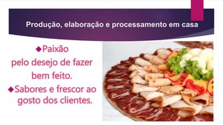 Produção, elaboração e processamento em casa 
Paixão 
pelo desejo de fazer 
bem feito. 
Sabores e frescor ao 
gosto dos clientes. 
 