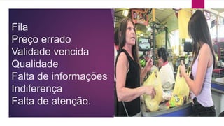 Fila 
Preço errado 
Validade vencida 
Qualidade 
Falta de informações 
Indiferença 
Falta de atenção. 
 