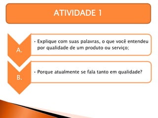 ATIVIDADE 1
A.
• Explique com suas palavras, o que você entendeu
por qualidade de um produto ou serviço;
B.
• Porque atualmente se fala tanto em qualidade?
 