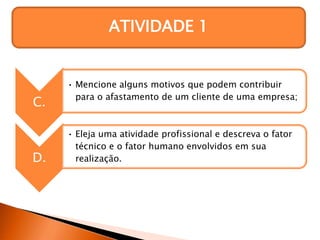 ATIVIDADE 1
C.
• Mencione alguns motivos que podem contribuir
para o afastamento de um cliente de uma empresa;
D.
• Eleja uma atividade profissional e descreva o fator
técnico e o fator humano envolvidos em sua
realização.
 