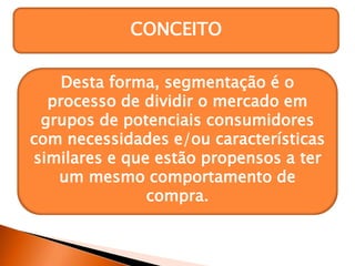 CONCEITO
Um segmento de mercado é
formado por um grupo específico
de consumidores que possuem
necessidades, comportamentos de
compra e/ou características
similares.
Desta forma, segmentação é o
processo de dividir o mercado em
grupos de potenciais consumidores
com necessidades e/ou características
similares e que estão propensos a ter
um mesmo comportamento de
compra.
 