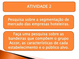 ATIVIDADE 2
Pesquisa sobre a segmentação de
mercado das empresas hoteleiras.
Faça uma pesquisa sobre as
bandeiras que compõem o grupo
Accor, as características de cada
estabelecimento e o público alvo.
 