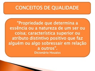 CONCEITOS DE QUALIDADE
“Propriedade que determina a
essência ou a natureza de um ser ou
coisa; característica superior ou
atributo distintivo positivo que faz
alguém ou algo sobressair em relação
a outros”.
Dicionário Houaiss
 