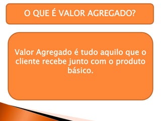 O QUE É VALOR AGREGADO?
Uma empresa pode vender os
mesmos produtos que seus
concorrentes, inclusive, pelo mesmo
preço. Entretanto, os produtos dessa
empresa podem ser diferentes,
conforme a oferta de valores
agregados a eles.
Valor Agregado é tudo aquilo que o
cliente recebe junto com o produto
básico.
 