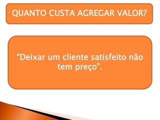 QUANTO CUSTA AGREGAR VALOR?
“Deixar um cliente satisfeito não
tem preço”.
 