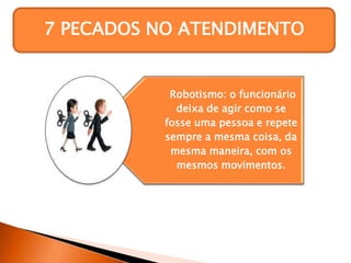 7 PECADOS NO ATENDIMENTO
Robotismo: o funcionário
deixa de agir como se
fosse uma pessoa e repete
sempre a mesma coisa, da
mesma maneira, com os
mesmos movimentos.
 