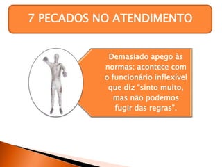 7 PECADOS NO ATENDIMENTO
Demasiado apego às
normas: acontece com
o funcionário inflexível
que diz “sinto muito,
mas não podemos
fugir das regras”.
 