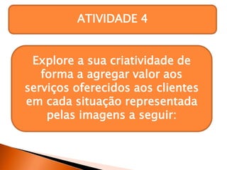 ATIVIDADE 4
Explore a sua criatividade de
forma a agregar valor aos
serviços oferecidos aos clientes
em cada situação representada
pelas imagens a seguir:
 