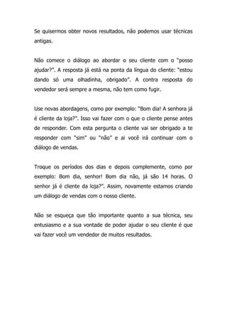 Se quisermos obter novos resultados, não podemos usar técnicas
antigas.
Não comece o diálogo ao abordar o seu cliente com o “posso
ajudar?”. A resposta já está na ponta da língua do cliente: “estou
dando só uma olhadinha, obrigado”. A contra resposta do
vendedor será sempre a mesma, não tem como fugir.
Use novas abordagens, como por exemplo: “Bom dia! A senhora já
é cliente da loja?”. Isso vai fazer com o que o cliente pense antes
de responder. Com esta pergunta o cliente vai ser obrigado a te
responder com “sim” ou “não” e ai você irá continuar com o
diálogo de vendas.
Troque os períodos dos dias e depois complemente, como por
exemplo: Bom dia, senhor! Bom dia não, já são 14 horas. O
senhor já é cliente da loja?”. Assim, novamente estamos criando
um diálogo de vendas com o nosso cliente.
Não se esqueça que tão importante quanto a sua técnica, seu
entusiasmo e a sua vontade de poder ajudar o seu cliente é que
vai fazer você um vendedor de muitos resultados.
 