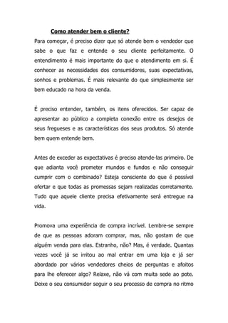 Como atender bem o cliente?
Para começar, é preciso dizer que só atende bem o vendedor que
sabe o que faz e entende o seu cliente perfeitamente. O
entendimento é mais importante do que o atendimento em si. É
conhecer as necessidades dos consumidores, suas expectativas,
sonhos e problemas. É mais relevante do que simplesmente ser
bem educado na hora da venda.
É preciso entender, também, os itens oferecidos. Ser capaz de
apresentar ao público a completa conexão entre os desejos de
seus fregueses e as características dos seus produtos. Só atende
bem quem entende bem.
Antes de exceder as expectativas é preciso atende-las primeiro. De
que adianta você prometer mundos e fundos e não conseguir
cumprir com o combinado? Esteja consciente do que é possível
ofertar e que todas as promessas sejam realizadas corretamente.
Tudo que aquele cliente precisa efetivamente será entregue na
vida.
Promova uma experiência de compra incrível. Lembre-se sempre
de que as pessoas adoram comprar, mas, não gostam de que
alguém venda para elas. Estranho, não? Mas, é verdade. Quantas
vezes você já se irritou ao mal entrar em uma loja e já ser
abordado por vários vendedores cheios de perguntas e afoitos
para lhe oferecer algo? Relaxe, não vá com muita sede ao pote.
Deixe o seu consumidor seguir o seu processo de compra no ritmo
 