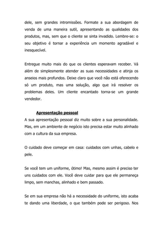 dele, sem grandes intromissões. Formate a sua abordagem de
venda de uma maneira sutil, apresentando as qualidades dos
produtos, mas, sem que o cliente se sinta invadido. Lembre-se: o
seu objetivo é tornar a experiência um momento agradável e
inesquecível.
Entregue muito mais do que os clientes esperavam receber. Vá
além de simplesmente atender as suas necessidades e atinja os
anseios mais profundos. Deixe claro que você não está oferecendo
só um produto, mas uma solução, algo que irá resolver os
problemas deles. Um cliente encantado torna-se um grande
vendedor.
Apresentação pessoal
A sua apresentação pessoal diz muito sobre a sua personalidade.
Mas, em um ambiente de negócio isto precisa estar muito alinhado
com a cultura da sua empresa.
O cuidado deve começar em casa: cuidados com unhas, cabelo e
pele.
Se você tem um uniforme, ótimo! Mas, mesmo assim é preciso ter
uns cuidados com ele. Você deve cuidar para que ele permaneça
limpo, sem manchas, alinhado e bem passado.
Se em sua empresa não há a necessidade do uniforme, isto acaba
te dando uma liberdade, o que também pode ser perigoso. Nos
 