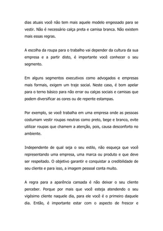 dias atuais você não tem mais aquele modelo engessado para se
vestir. Não é necessário calça preta e camisa branca. Não existem
mais essas regras.
A escolha da roupa para o trabalho vai depender da cultura da sua
empresa e a partir disto, é importante você conhecer o seu
segmento.
Em alguns segmentos executivos como advogados e empresas
mais formais, exigem um traje social. Neste caso, é bom apelar
para o terno básico para não errar ou calças sociais e camisas que
podem diversificar as cores ou de repente estampas.
Por exemplo, se você trabalha em uma empresa onde as pessoas
costumam vestir roupas neutras como preto, bege e branco, evite
utilizar roupas que chamem a atenção, pois, causa desconforto no
ambiente.
Independente de qual seja o seu estilo, não esqueça que você
representando uma empresa, uma marca ou produto e que deve
ser respeitado. O objetivo garantir e conquistar a credibilidade de
seu cliente e para isso, a imagem pessoal conta muito.
A regra para a aparência cansada é não deixar o seu cliente
perceber. Porque por mais que você esteja atendendo o seu
vigésimo cliente naquele dia, para ele você é o primeiro daquele
dia. Então, é importante estar com o aspecto de frescor e
 