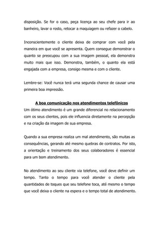 disposição. Se for o caso, peça licença ao seu chefe para ir ao
banheiro, lavar o rosto, retocar a maquiagem ou refazer o cabelo.
Inconscientemente o cliente deixa de comprar com você pela
maneira em que você se apresenta. Quem consegue demonstrar o
quanto se preocupou com a sua imagem pessoal, ela demonstra
muito mais que isso. Demonstra, também, o quanto ela está
engajada com a empresa, consigo mesma e com o cliente.
Lembre-se: Você nunca terá uma segunda chance de causar uma
primeira boa impressão.
A boa comunicação nos atendimentos telefônicos
Um ótimo atendimento é um grande diferencial no relacionamento
com os seus clientes, pois ele influencia diretamente na percepção
e na criação da imagem de sua empresa.
Quando a sua empresa realiza um mal atendimento, são muitas as
consequências, gerando até mesmo quebras de contratos. Por isto,
a orientação e treinamento dos seus colaboradores é essencial
para um bom atendimento.
No atendimento ao seu cliente via telefone, você deve definir um
tempo. Tanto o tempo para você atender o cliente pela
quantidades de toques que seu telefone toca, até mesmo o tempo
que você deixa o cliente na espera e o tempo total de atendimento.
 