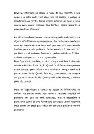 Deve ser informado ao cliente o nome da sua empresa, o seu
nome e o setor onde você atua, isso irá facilitar e agilizar o
atendimento ao cliente. Tenha sempre próximo um papel e uma
caneta para anotar recados. Isto também agiliza bastante o
processo de atendimento.
A maioria dos clientes entram em contato quando se deparam com
alguma dificuldade ou algum problema. Por muitas vezes o cliente
entra em contato de uma forma enérgica, querendo uma solução
imediata para aquele problema. Nesse momento é necessário ter
paciência e ouvir o cliente. Pode ser a oportunidade de você deixar
o cliente mais próximo da sua organização.
Deve ficar atento, também, ao ritmo em que você fala, à altura de
sua voz e também à sua dicção. Quando você fala muito rápido ou
muito devagar, pode dificultar o entendimento do que você está
passando ao cliente. Quando fala alto, pode passar uma imagem
de que está sendo ríspido. Quando fala baixo demais, o cliente
pode não te ouvir.
Deve ter objetividade e clareza ao passar as informações ao
cliente. Por muitas vezes, não temos a resposta imediata do
problema em que ele está passando, mas é necessário o
profissional passar de uma forma clara que aquilo vai ser resolvido.
Deve definir um prazo para entrar em contato e passar o retorno
ao cliente.
 