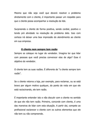 Mesmo que não seja você que deverá resolver o problema
diretamente com o cliente, é importante passar um respaldo para
que o cliente possa acompanhar a resolução da lide.
Surpreenda o cliente de forma positiva, sendo cordial, positivo e
tendo pró atividade na resolução do problema dele. Isso com
certeza irá deixar uma boa impressão do atendimento ao cliente
em sua empresa.
O cliente nem sempre tem razão
Sempre se coloque no lugar do vendedor. Imagina ter que lidar
com pessoas que você precisa convencer elas de algo? Esse é
objetivo do vendedor.
O cliente tem as suas razões. É diferente de “o cliente sempre tem
razão”.
Se o cliente retorna a loja, por exemplo, para reclamar, ou se está
bravo por algum motivo qualquer, do ponto de vista em que ele
está raciocinando, ele tem razão.
É importante entender isto e não discutir com o cliente no sentido
de que ele não tem razão. Primeiro, concorde com cliente, é uma
das maneiras de lidar com esta situação. A partir dai, compete ao
profissional esclarecer o cliente com os outros elementos que ele
não tem ou não compreende.
 