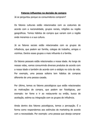 Fatores influentes na decisão da compra
Já se perguntou porque os consumidores compram?
Os fatores culturais estão relacionados com os costumes de
acordo com a nacionalidade, grupos raciais, religiões ou região
geográficas. Temos hábitos de compra que variam com a região
onde moramos e a sua cultura.
Já os fatores sociais estão relacionados com os grupos de
influência, que podem ser família, colegas de trabalho, amigos e
vizinhos. Dentre esses grupos o mais influente é a família.
Os fatores pessoais estão relacionados a nossa idade. Ao longo de
nossas vidas, vamos consumindo diversos produtos de acordo com
a nossa idade e também de acordo com o estágio no ciclo da vida.
Por exemplo, uma pessoa solteira tem hábitos de compras
diferente de uma pessoa casada.
Por último, temos os fatores psicológicos que estão relacionados
as motivações de compra, que podem ser fisiológicas, por
exemplo: ter fome e ir ao restaurante ou então, busca de
aceitação, estima ou integração com os grupos de influência.
Ainda dentro dos fatores psicológicos, temos a percepção. É a
forma como respondemos aos estímulos de marketing de acordo
com a necessidade. Por exemplo: uma pessoa que deseja comprar
 