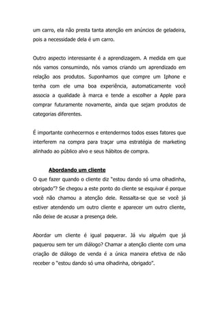 um carro, ela não presta tanta atenção em anúncios de geladeira,
pois a necessidade dela é um carro.
Outro aspecto interessante é a aprendizagem. A medida em que
nós vamos consumindo, nós vamos criando um aprendizado em
relação aos produtos. Suponhamos que compre um Iphone e
tenha com ele uma boa experiência, automaticamente você
associa a qualidade à marca e tende a escolher a Apple para
comprar futuramente novamente, ainda que sejam produtos de
categorias diferentes.
É importante conhecermos e entendermos todos esses fatores que
interferem na compra para traçar uma estratégia de marketing
alinhado ao público alvo e seus hábitos de compra.
Abordando um cliente
O que fazer quando o cliente diz “estou dando só uma olhadinha,
obrigado”? Se chegou a este ponto do cliente se esquivar é porque
você não chamou a atenção dele. Ressalta-se que se você já
estiver atendendo um outro cliente e aparecer um outro cliente,
não deixe de acusar a presença dele.
Abordar um cliente é igual paquerar. Já viu alguém que já
paquerou sem ter um diálogo? Chamar a atenção cliente com uma
criação de diálogo de venda é a única maneira efetiva de não
receber o “estou dando só uma olhadinha, obrigado”.
 