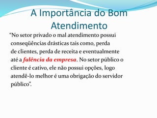A Importância do Bom 
Atendimento 
“No setor privado o mal atendimento possui 
conseqüências drásticas tais como, perda 
de clientes, perda de receita e eventualmente 
até a falência da empresa. No setor público o 
cliente é cativo, ele não possui opções, logo 
atendê-lo melhor é uma obrigação do servidor 
público”. 
 