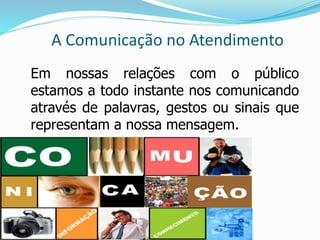 A Comunicação no Atendimento 
Em nossas relações com o público 
estamos a todo instante nos comunicando 
através de palavras, gestos ou sinais que 
representam a nossa mensagem. 
 