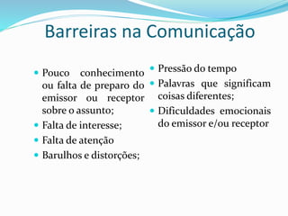 Barreiras na Comunicação 
 Pouco conhecimento 
ou falta de preparo do 
emissor ou receptor 
sobre o assunto; 
 Falta de interesse; 
 Falta de atenção 
 Barulhos e distorções; 
 Pressão do tempo 
 Palavras que significam 
coisas diferentes; 
 Dificuldades emocionais 
do emissor e/ou receptor 
 