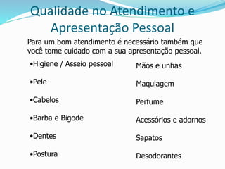 Qualidade no Atendimento e 
Apresentação Pessoal 
Para um bom atendimento é necessário também que 
você tome cuidado com a sua apresentação pessoal. 
•Higiene / Asseio pessoal 
•Pele 
•Cabelos 
•Barba e Bigode 
•Dentes 
•Postura 
Mãos e unhas 
Maquiagem 
Perfume 
Acessórios e adornos 
Sapatos 
Desodorantes 
 