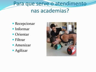 Para que serve o atendimento 
nas academias? 
 Recepcionar 
 Informar 
 Orientar 
 Filtrar 
 Amenizar 
 Agilizar 
 