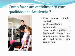 Como fazer um atendimento com 
qualidade na Academia ? 
 Com muito cuidado, 
vontade e 
profissionalismo, 
respeitando e 
valorizando o público, e 
lembrando sempre, ao 
iniciar um atendimento, 
de dedicarmos um 
tempo para: 
 