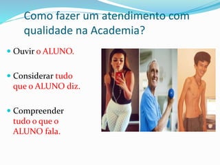 Como fazer um atendimento com 
qualidade na Academia? 
 Ouvir o ALUNO. 
 Considerar tudo 
que o ALUNO diz. 
 Compreender 
tudo o que o 
ALUNO fala. 
 