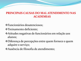 PRINCIPAIS CAUSAS DO MAL ATENDIMENTO NAS 
ACADEMIAS 
Funcionários desatenciosos; 
Treinamento deficiente; 
Atitudes negativas de funcionários em relação aos 
alunos; 
Diferença de percepções entre quem fornece e quem 
adquire o serviço; 
Ausência de filosofia de atendimento; 
 