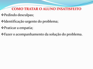 COMO TRATAR O ALUNO INSATISFEITO 
Pedindo desculpas; 
Identificação urgente do problema; 
Praticar a empatia; 
Fazer o acompanhamento da solução do problema. 
 