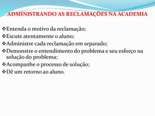 ADMINISTRANDO AS RECLAMAÇÕES NA ACADEMIA 
Entenda o motivo da reclamação; 
Escute atentamente o aluno; 
Administre cada reclamação em separado; 
Demonstre o entendimento do problema e seu esforço na 
solução do problema; 
Acompanhe o processo de solução; 
Dê um retorno ao aluno. 
 