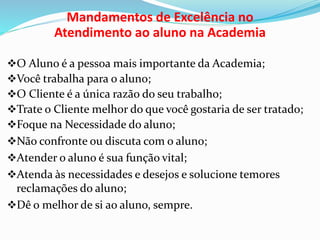 Mandamentos de Excelência no 
Atendimento ao aluno na Academia 
O Aluno é a pessoa mais importante da Academia; 
Você trabalha para o aluno; 
O Cliente é a única razão do seu trabalho; 
Trate o Cliente melhor do que você gostaria de ser tratado; 
Foque na Necessidade do aluno; 
Não confronte ou discuta com o aluno; 
Atender o aluno é sua função vital; 
Atenda às necessidades e desejos e solucione temores 
reclamações do aluno; 
Dê o melhor de si ao aluno, sempre. 
 
