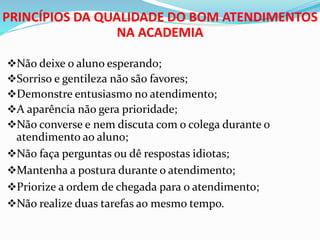 PRINCÍPIOS DA QUALIDADE DO BOM ATENDIMENTOS 
NA ACADEMIA 
Não deixe o aluno esperando; 
Sorriso e gentileza não são favores; 
Demonstre entusiasmo no atendimento; 
A aparência não gera prioridade; 
Não converse e nem discuta com o colega durante o 
atendimento ao aluno; 
Não faça perguntas ou dê respostas idiotas; 
Mantenha a postura durante o atendimento; 
Priorize a ordem de chegada para o atendimento; 
Não realize duas tarefas ao mesmo tempo. 
 