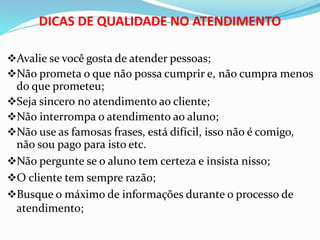 DICAS DE QUALIDADE NO ATENDIMENTO 
Avalie se você gosta de atender pessoas; 
Não prometa o que não possa cumprir e, não cumpra menos 
do que prometeu; 
Seja sincero no atendimento ao cliente; 
Não interrompa o atendimento ao aluno; 
Não use as famosas frases, está difícil, isso não é comigo, 
não sou pago para isto etc. 
Não pergunte se o aluno tem certeza e insista nisso; 
O cliente tem sempre razão; 
Busque o máximo de informações durante o processo de 
atendimento; 
 