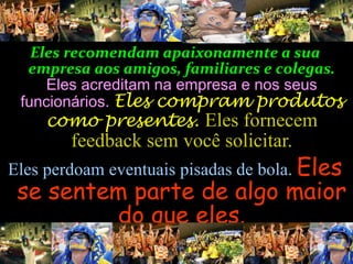Eles recomendamapaixonamente a sua 
empresa aos amigos, familiares e colegas. 
Eles acreditam na empresa e nos seus 
funcionários. Eles compram produtos 
como presentes. Eles fornecem 
feedback sem você solicitar. 
Eles perdoam eventuais pisadas de bola. Eles 
se sentem parte de algo maior 
do que eles. 
 