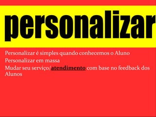 Personalizar é simples quando conhecemos o Aluno 
Personalizar em massa 
Mudar seu serviço/atendimento com base no feedback dos 
Alunos 
 