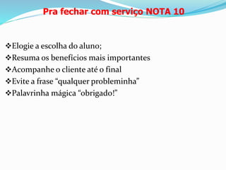 Pra fechar com serviço NOTA 10 
Elogie a escolha do aluno; 
Resuma os benefícios mais importantes 
Acompanhe o cliente até o final 
Evite a frase “qualquer probleminha” 
Palavrinha mágica “obrigado!” 
 