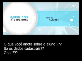 I Seminário de Qualidade no Atendimento – BurnFit Academia 
O que você anota sobre o aluno ??? 
Só os dados cadastrais?? 
Onde??? 
 