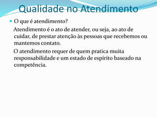 Qualidade no Atendimento 
 O que é atendimento? 
Atendimento é o ato de atender, ou seja, ao ato de 
cuidar, de prestar atenção às pessoas que recebemos ou 
mantemos contato. 
O atendimento requer de quem pratica muita 
responsabilidade e um estado de espírito baseado na 
competência. 
 