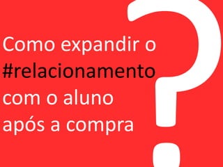 Como expandir o 
#relacionamento 
com o aluno 
após a compra 
 