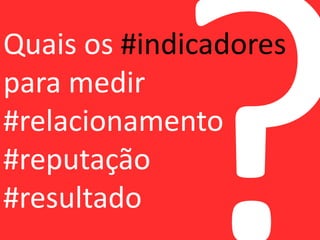 Quais os #indicadores 
para medir 
#relacionamento 
#reputação 
#resultado 
 