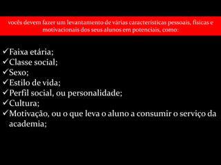 vocês devem fazer um levantamento de várias características pessoais, físicas e 
motivacionais dos seus alunos em potenciais, como: 
Faixa etária; 
Classe social; 
Sexo; 
Estilo de vida; 
Perfil social, ou personalidade; 
Cultura; 
Motivação, ou o que leva o aluno a consumir o serviço da 
academia; 
 