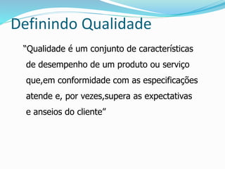 Definindo Qualidade 
“Qualidade é um conjunto de características 
de desempenho de um produto ou serviço 
que,em conformidade com as especificações 
atende e, por vezes,supera as expectativas 
e anseios do cliente” 
 