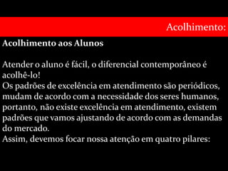Acolhimento aos Alunos 
Acolhimento: 
Atender o aluno é fácil, o diferencial contemporâneo é 
acolhê-lo! 
Os padrões de excelência em atendimento são periódicos, 
mudam de acordo com a necessidade dos seres humanos, 
portanto, não existe excelência em atendimento, existem 
padrões que vamos ajustando de acordo com as demandas 
do mercado. 
Assim, devemos focar nossa atenção em quatro pilares: 
 